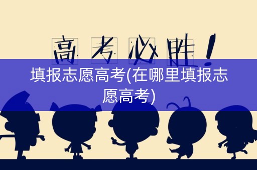 填报志愿高考(在哪里填报志愿高考) 填报志愿高考(在哪里填报志愿高考)