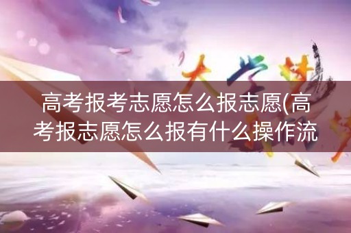 高考报考志愿怎么报志愿(高考报志愿怎么报有什么操作流程)