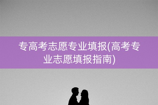 专高考志愿专业填报(高考专业志愿填报指南)