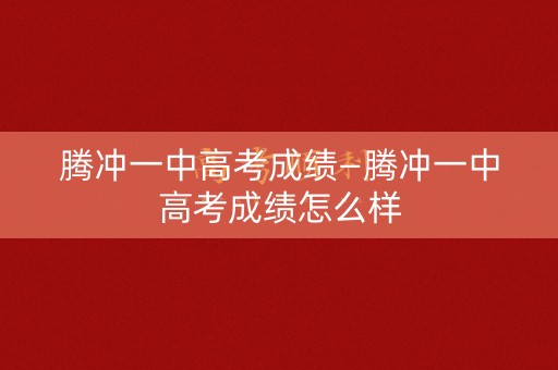 腾冲一中高考成绩—腾冲一中高考成绩怎么样