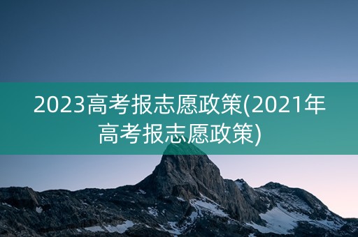 2023高考报志愿政策(2021年高考报志愿政策)