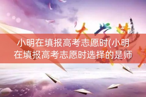 小明在填报高考志愿时(小明在填报高考志愿时选择的是师范院校)