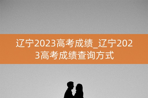 辽宁2023高考成绩_辽宁2023高考成绩查询方式 辽宁2023高考成绩_辽宁2023高考成绩查询方式