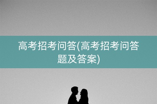 高考招考问答(高考招考问答题及答案) 高考招考问答(高考招考问答题及答案)