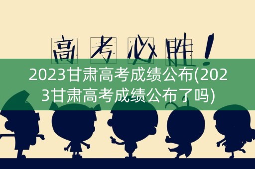 2023甘肃高考成绩公布(2023甘肃高考成绩公布了吗)