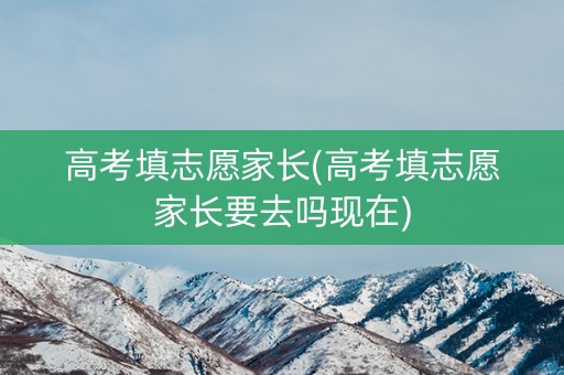 高考填志愿家长(高考填志愿家长要去吗现在)