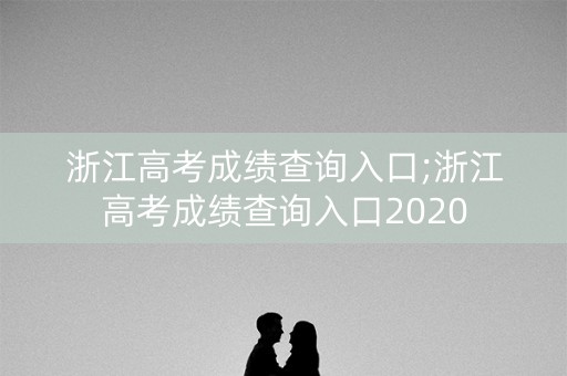 浙江高考成绩查询入口;浙江高考成绩查询入口2020