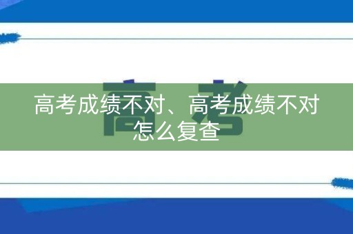 高考成绩不对、高考成绩不对怎么复查