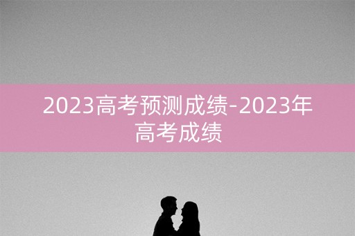 2023高考预测成绩-2023年高考成绩
