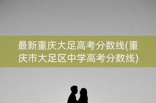 最新重庆大足高考分数线(重庆市大足区中学高考分数线)