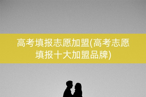 高考填报志愿加盟(高考志愿填报十大加盟品牌) 高考填报志愿加盟(高考志愿填报十大加盟品牌)