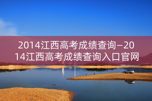 2014江西高考成绩查询—2014江西高考成绩查询入口官网 2014江西高考成绩查询—2014江西高考成绩查询入口官网