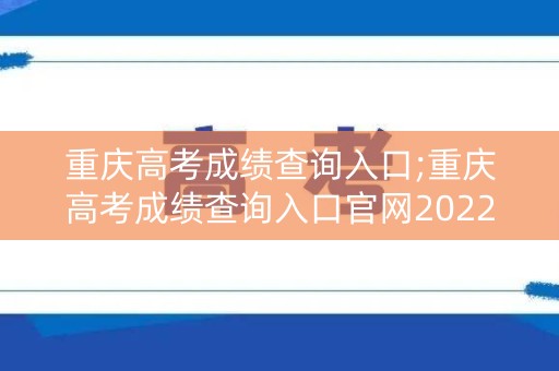 重庆高考成绩查询入口;重庆高考成绩查询入口官网2022