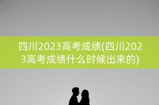 四川2023高考成绩(四川2023高考成绩什么时候出来的)