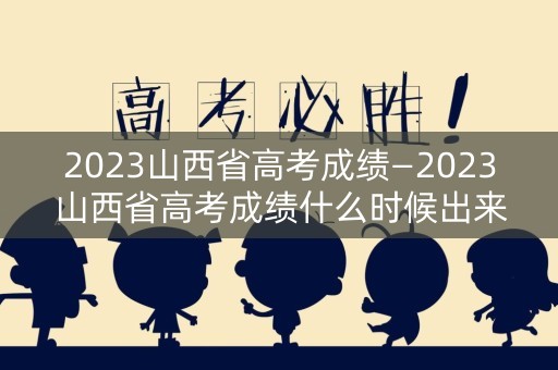 2023山西省高考成绩—2023山西省高考成绩什么时候出来