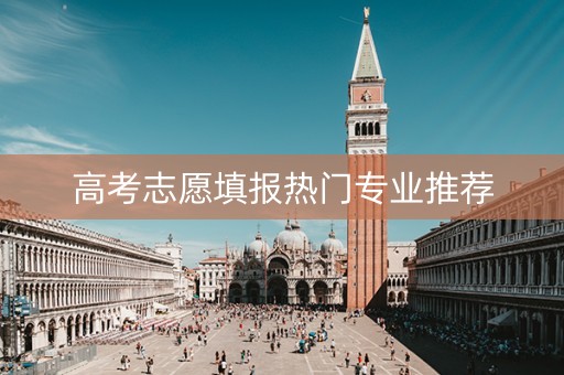 高考志愿填报热门专业推荐 高考志愿填报热门专业推荐