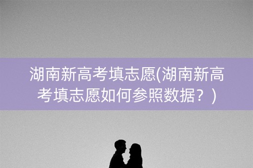 湖南新高考填志愿(湖南新高考填志愿如何参照数据?) 湖南新高考填志愿(湖南新高考填志愿如何参照数据?)