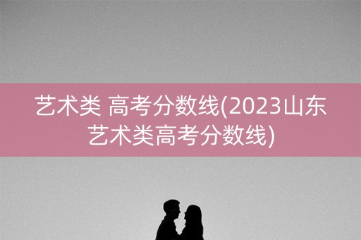 艺术类 高考分数线(2023山东艺术类高考分数线)
