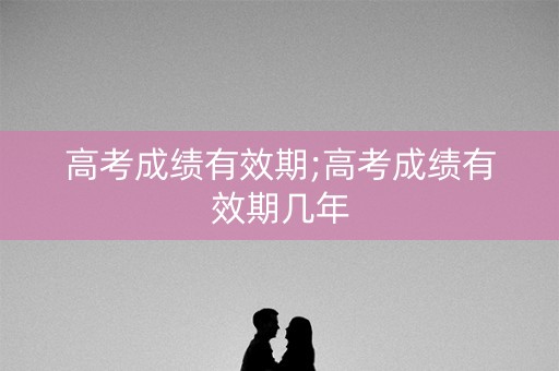 高考成绩有效期;高考成绩有效期几年