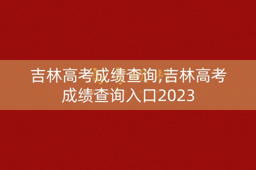 吉林高考成绩查询,吉林高考成绩查询入口2023
