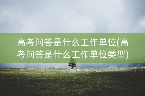 高考问答是什么工作单位(高考问答是什么工作单位类型) 高考问答是什么工作单位(高考问答是什么工作单位类型)