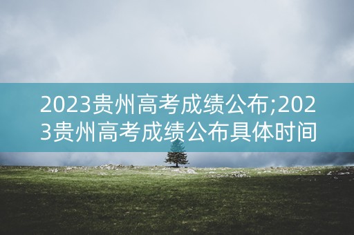 2023贵州高考成绩公布;2023贵州高考成绩公布具体时间