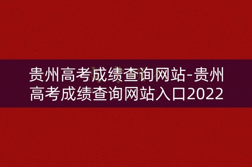 贵州高考成绩查询网站-贵州高考成绩查询网站入口2022