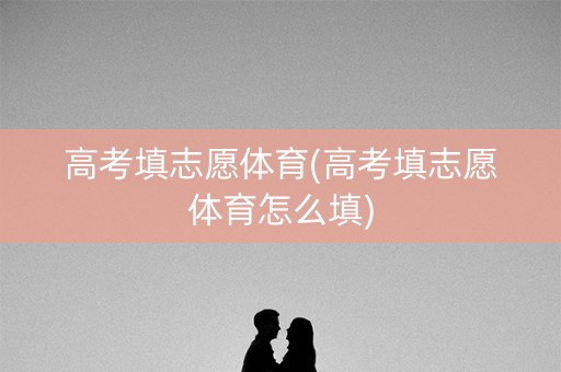 高考填志愿体育(高考填志愿体育怎么填)