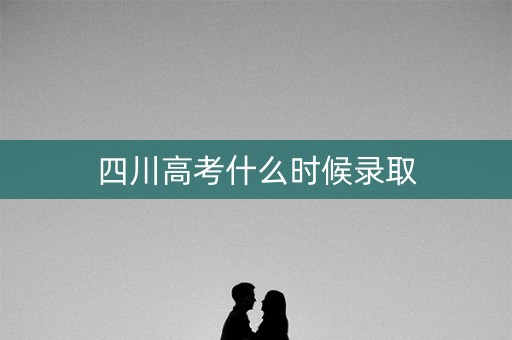 四川高考什么时候录取 四川高考什么时候录取