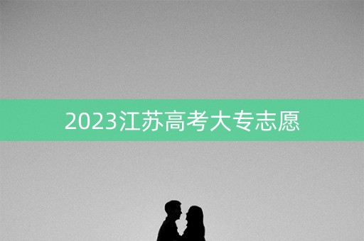 2023江苏高考大专志愿 2023江苏高考大专志愿