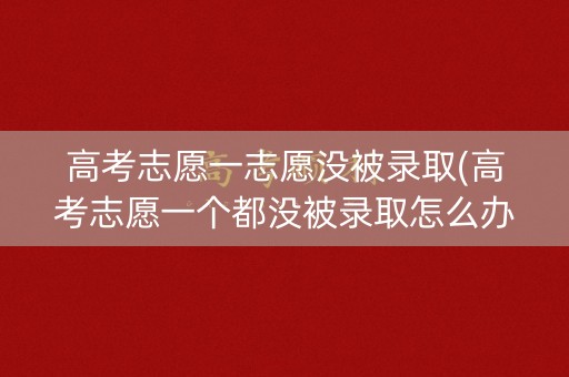 高考志愿一志愿没被录取(高考志愿一个都没被录取怎么办)