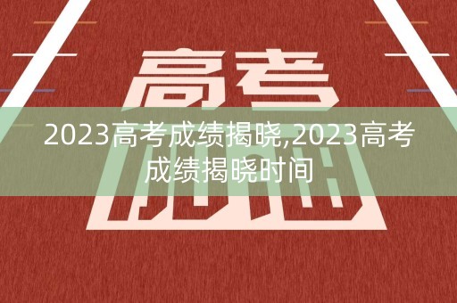 2023高考成绩揭晓,2023高考成绩揭晓时间