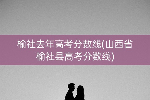 榆社去年高考分数线(山西省榆社县高考分数线)