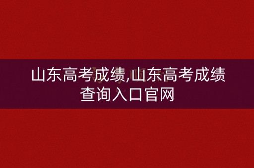 山东高考成绩,山东高考成绩查询入口官网