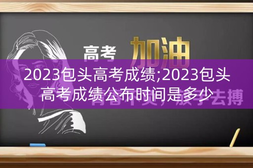 2023包头高考成绩;2023包头高考成绩公布时间是多少