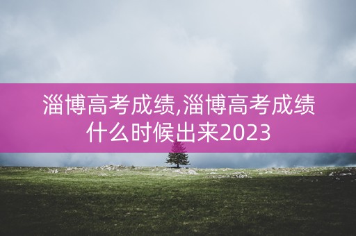 淄博高考成绩,淄博高考成绩什么时候出来2023 淄博高考成绩,淄博高考成绩什么时候出来2023
