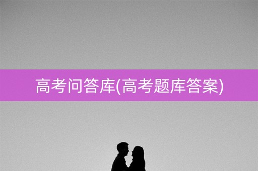 高考问答库(高考题库答案) 高考问答库(高考题库答案)