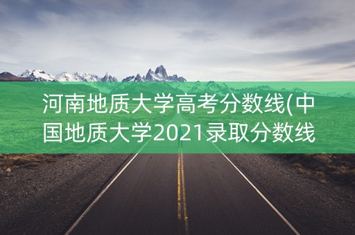 河南地质大学高考分数线(中国地质大学2021录取分数线河南)