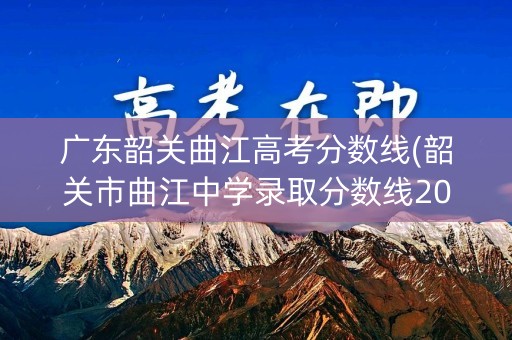 广东韶关曲江高考分数线(韶关市曲江中学录取分数线2021)