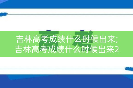 吉林高考成绩什么时候出来;吉林高考成绩什么时候出来2022 吉林高考成绩什么时候出来;吉林高考成绩什么时候出来2022