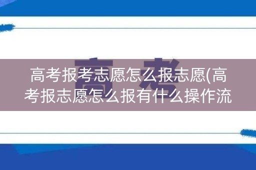 高考报考志愿怎么报志愿(高考报志愿怎么报有什么操作流程)
