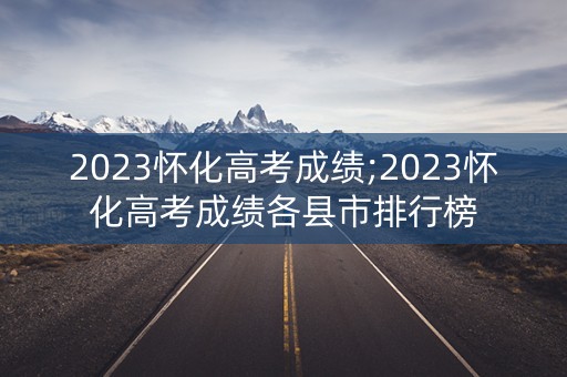 2023怀化高考成绩;2023怀化高考成绩各县市排行榜