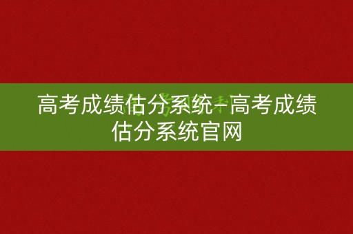高考成绩估分系统—高考成绩估分系统官网