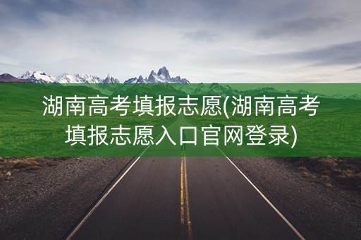湖南高考填报志愿(湖南高考填报志愿入口官网登录)
