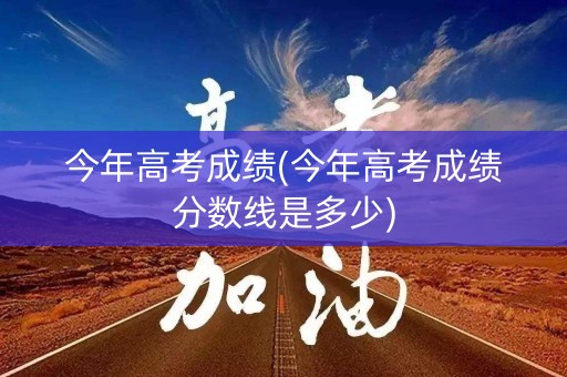今年高考成绩(今年高考成绩分数线是多少)