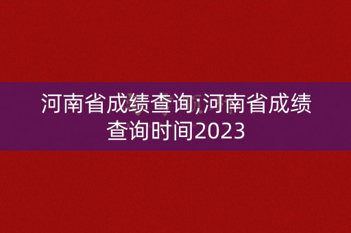 河南省成绩查询;河南省成绩查询时间2023
