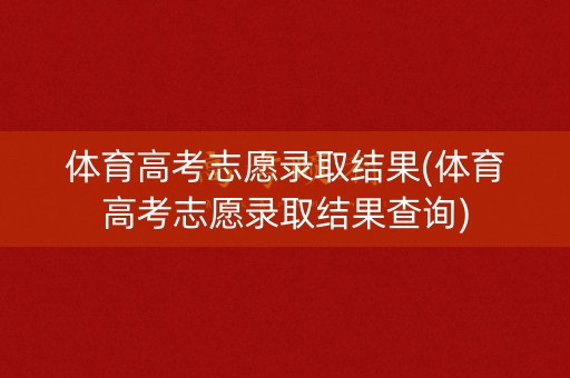 体育高考志愿录取结果(体育高考志愿录取结果查询)