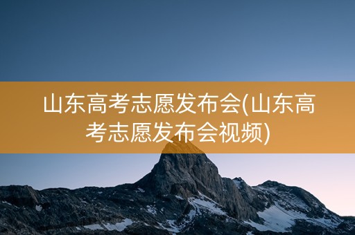 山东高考志愿发布会(山东高考志愿发布会视频) 山东高考志愿发布会(山东高考志愿发布会视频)
