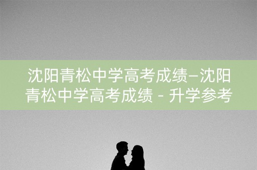 沈阳青松中学高考成绩—沈阳青松中学高考成绩 - 升学参考