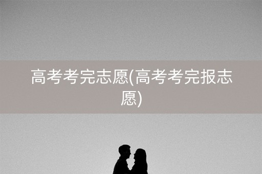 高考考完志愿(高考考完报志愿)